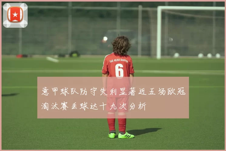 意甲球队防守失利显著近五场欧冠淘汰赛丢球达十九次分析