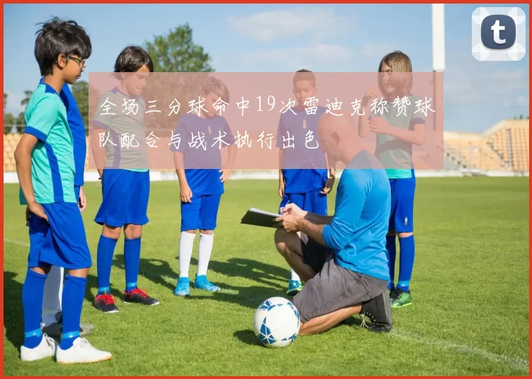 全场三分球命中19次雷迪克称赞球队配合与战术执行出色