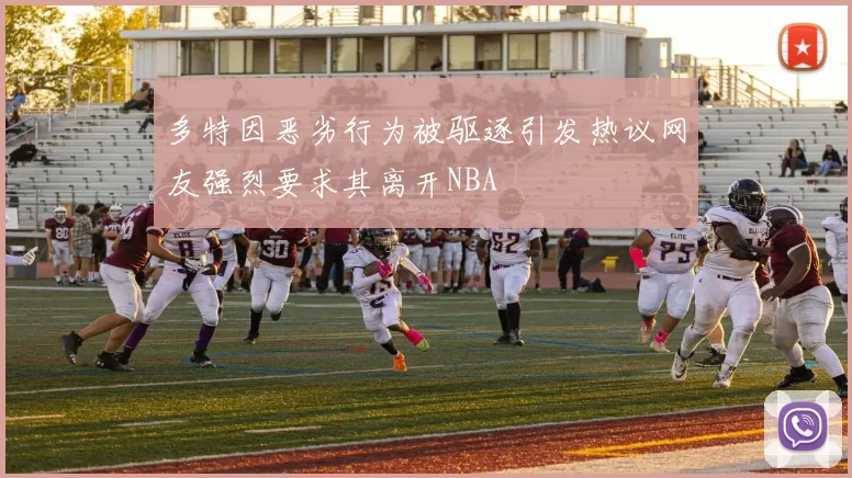 多特因恶劣行为被驱逐引发热议网友强烈要求其离开NBA