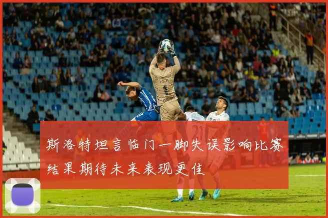 斯洛特坦言临门一脚失误影响比赛结果期待未来表现更佳