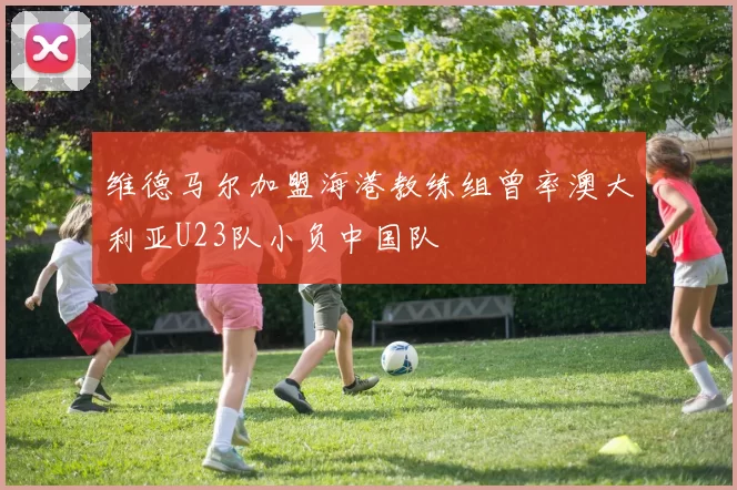 维德马尔加盟海港教练组曾率澳大利亚U23队小负中国队