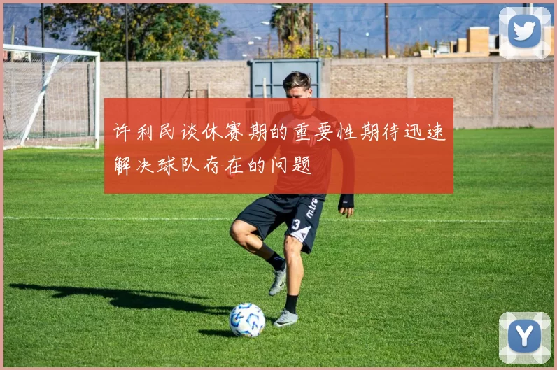 许利民谈休赛期的重要性期待迅速解决球队存在的问题