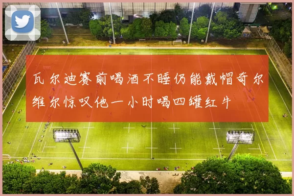 瓦尔迪赛前喝酒不睡仍能戴帽奇尔维尔惊叹他一小时喝四罐红牛