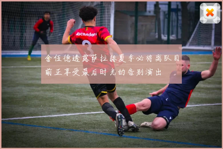 舍伍德透露萨拉赫夏季必将离队目前正享受最后时光的告别演出