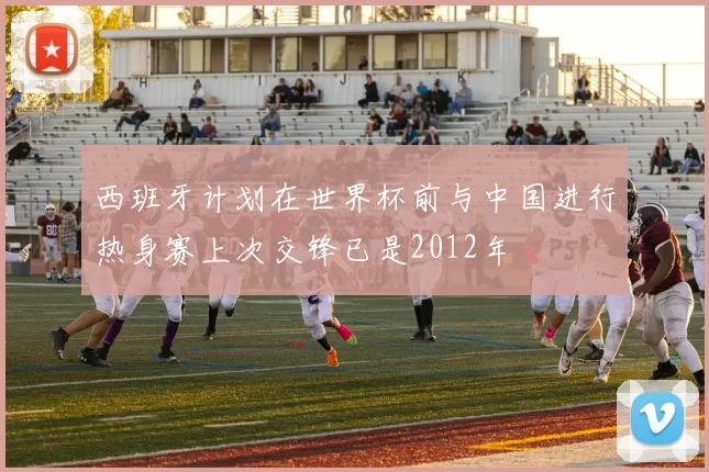 西班牙计划在世界杯前与中国进行热身赛上次交锋已是2012年
