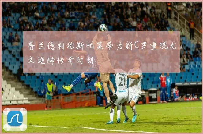 普兰德利称斯帕莱蒂为新C罗重现尤文逆转传奇时刻
