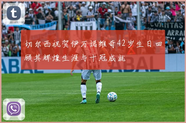 切尔西祝贺伊万诺维奇42岁生日回顾其辉煌生涯与十冠成就