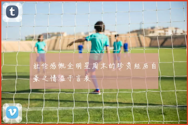 杜伦感慨全明星周末的珍贵经历自豪之情溢于言表