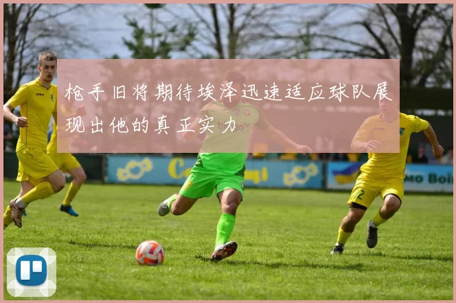 枪手旧将期待埃泽迅速适应球队展现出他的真正实力