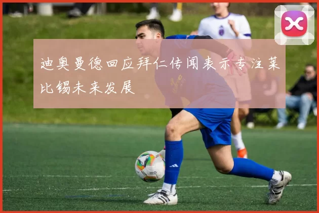 迪奥曼德回应拜仁传闻表示专注莱比锡未来发展