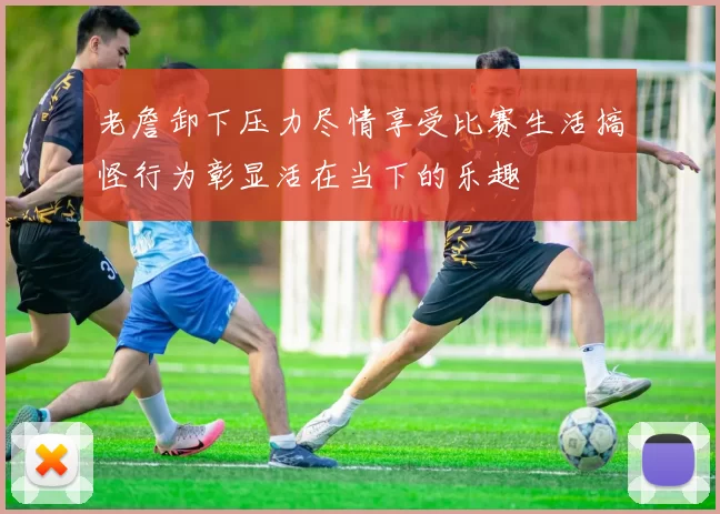老詹卸下压力尽情享受比赛生活搞怪行为彰显活在当下的乐趣