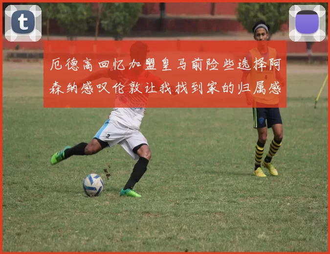 厄德高回忆加盟皇马前险些选择阿森纳感叹伦敦让我找到家的归属感