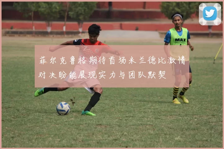 菲尔克鲁格期待首场米兰德比激情对决盼能展现实力与团队默契