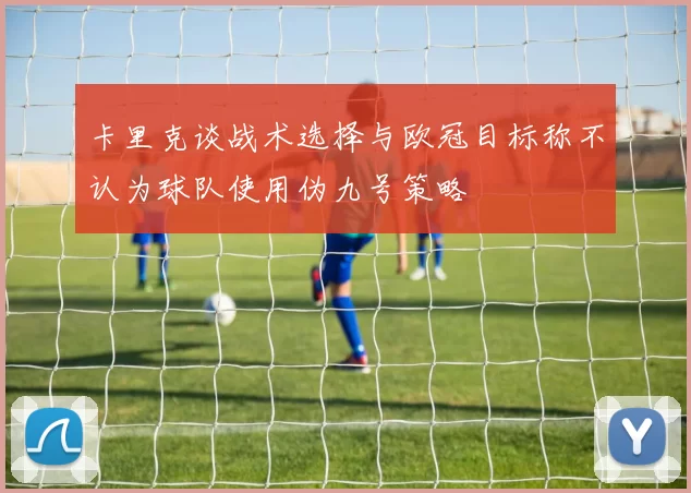 卡里克谈战术选择与欧冠目标称不认为球队使用伪九号策略