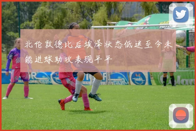 北伦敦德比后埃泽状态低迷至今未能进球助攻表现平平